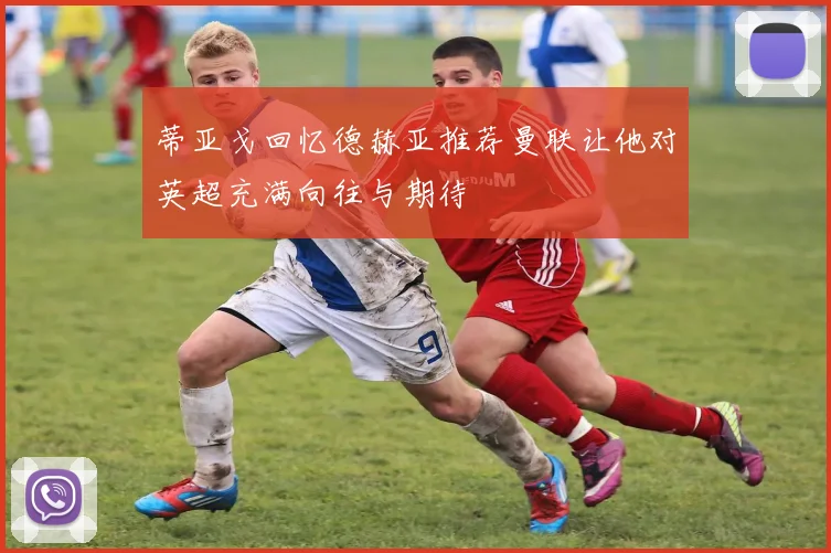 蒂亚戈回忆德赫亚推荐曼联让他对英超充满向往与期待