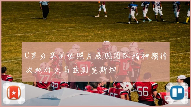 C罗分享训练照片展现团队精神期待次轮对决乌兹别克斯坦