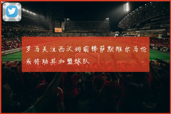罗马关注西汉姆前锋萨默维尔马伦或将助其加盟球队