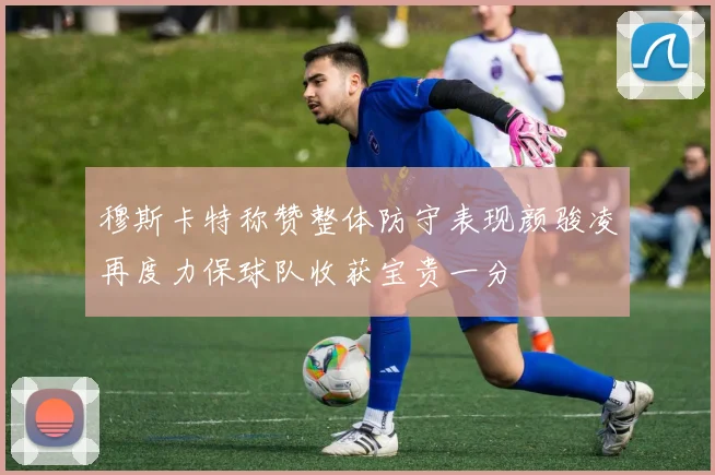 穆斯卡特称赞整体防守表现颜骏凌再度力保球队收获宝贵一分