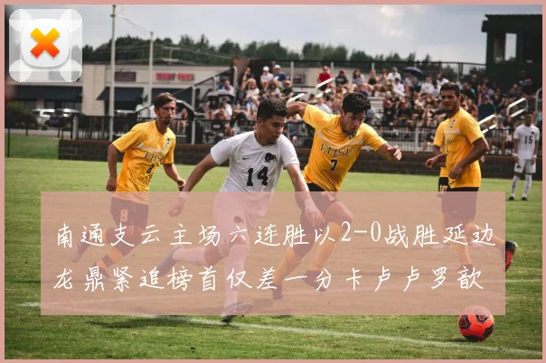 南通支云主场六连胜以2-0战胜延边龙鼎紧追榜首仅差一分卡卢卢罗歆破门助力