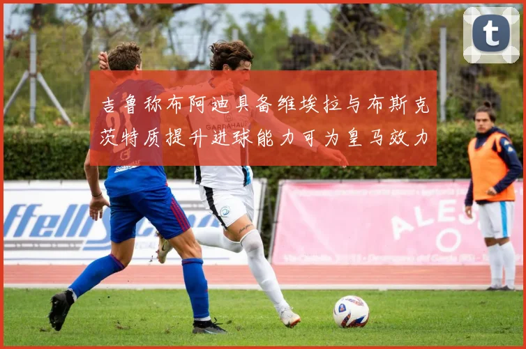 吉鲁称布阿迪具备维埃拉与布斯克茨特质提升进球能力可为皇马效力
