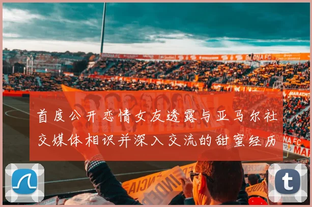 首度公开恋情女友透露与亚马尔社交媒体相识并深入交流的甜蜜经历