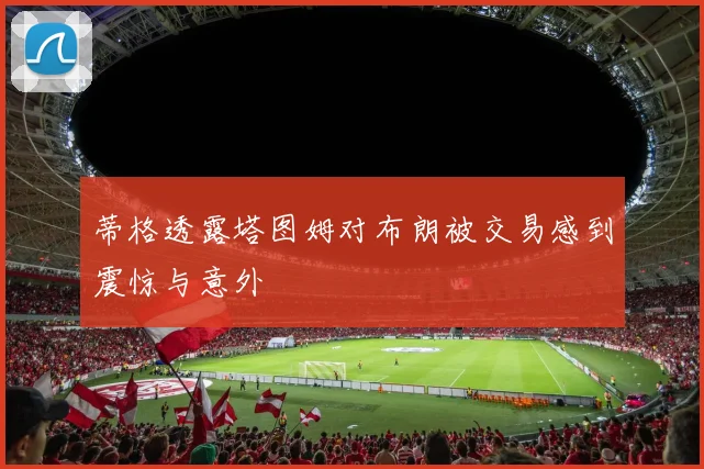 蒂格透露塔图姆对布朗被交易感到震惊与意外