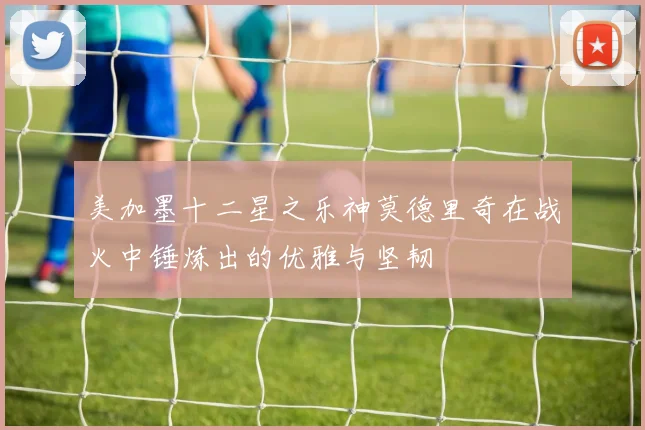 美加墨十二星之乐神莫德里奇在战火中锤炼出的优雅与坚韧