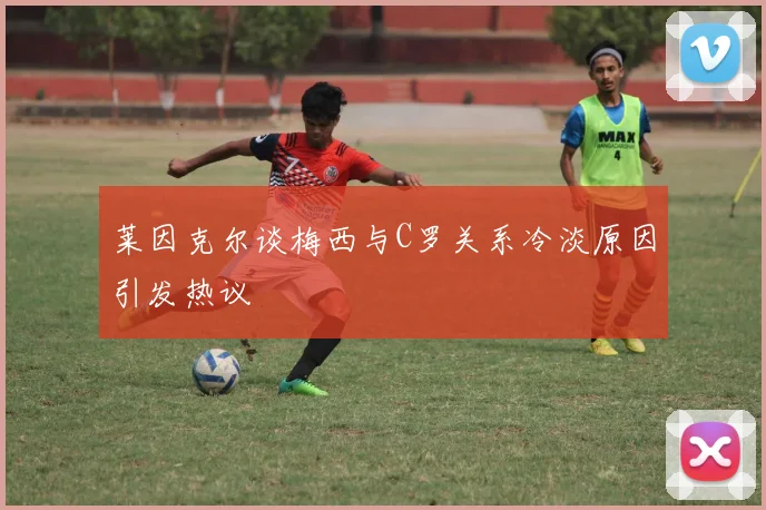莱因克尔谈梅西与C罗关系冷淡原因引发热议