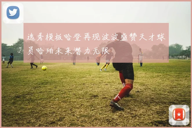 选秀模板哈登再现波波盛赞天才球员哈珀未来潜力无限