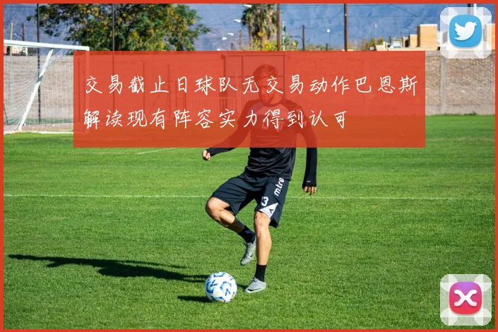 交易截止日球队无交易动作巴恩斯解读现有阵容实力得到认可