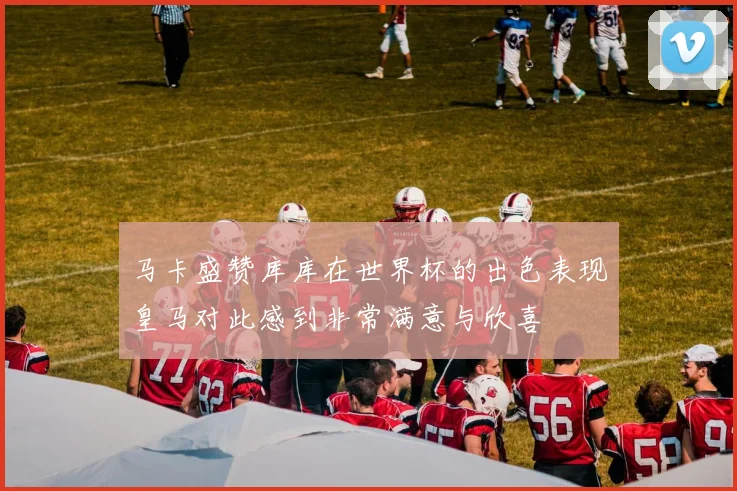 马卡盛赞库库在世界杯的出色表现皇马对此感到非常满意与欣喜