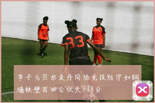 华子戈贝尔麦丹同场竞技防守如铜墙铁壁百回合仅失948分