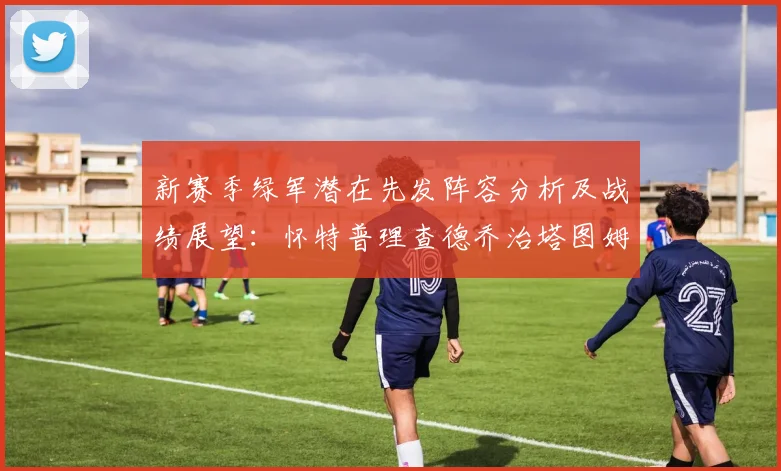 新赛季绿军潜在先发阵容分析及战绩展望：怀特普理查德乔治塔图姆奎塔组合