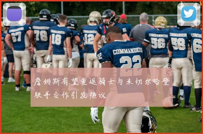 詹姆斯有望重返骑士与米切尔哈登联手合作引发热议
