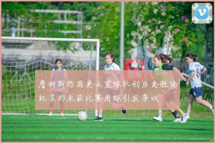 詹姆斯怒离更衣室球队创历史胜场纪录却未获比赛用球引发争议
