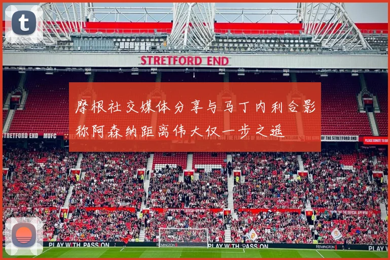 摩根社交媒体分享与马丁内利合影称阿森纳距离伟大仅一步之遥