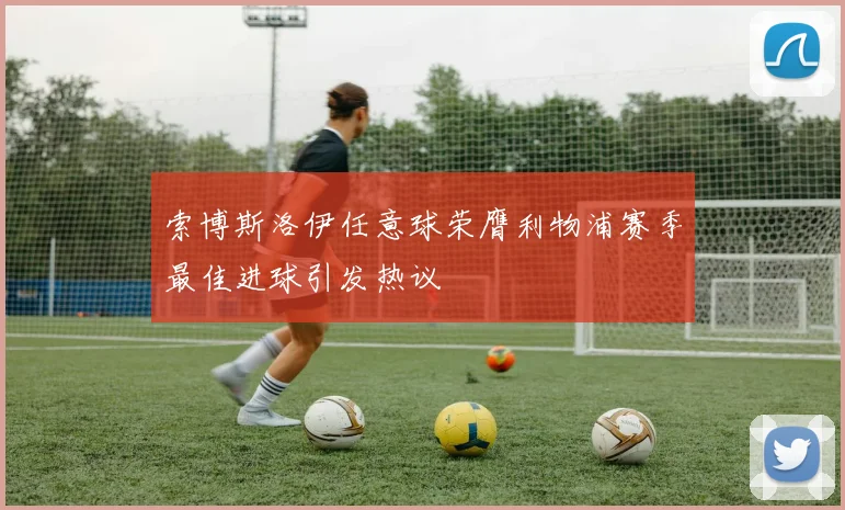 索博斯洛伊任意球荣膺利物浦赛季最佳进球引发热议