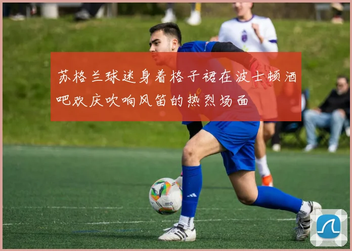 苏格兰球迷身着格子裙在波士顿酒吧欢庆吹响风笛的热烈场面