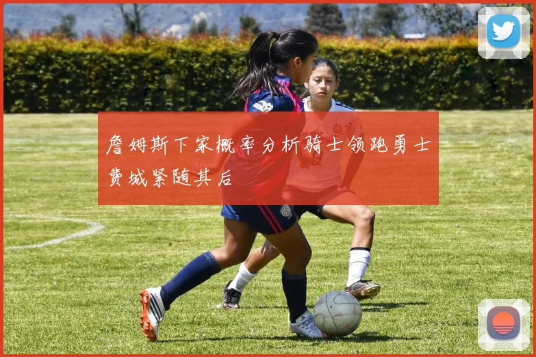 詹姆斯下家概率分析骑士领跑勇士费城紧随其后
