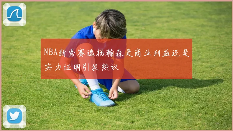 NBA新秀赛选杨瀚森是商业利益还是实力证明引发热议