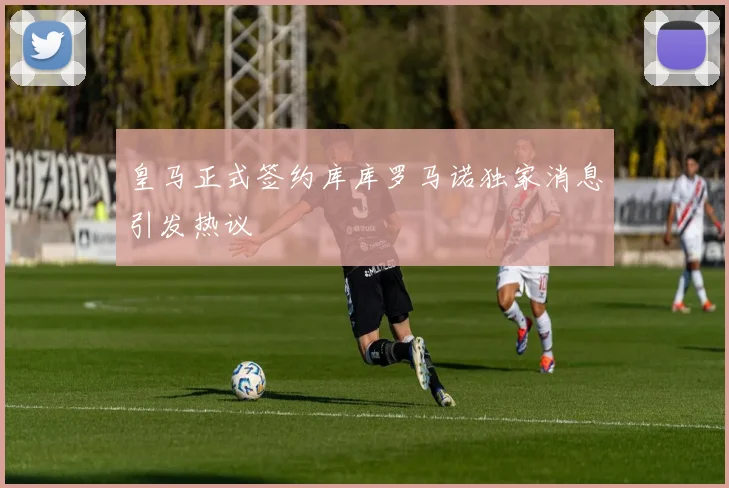 皇马正式签约库库罗马诺独家消息引发热议
