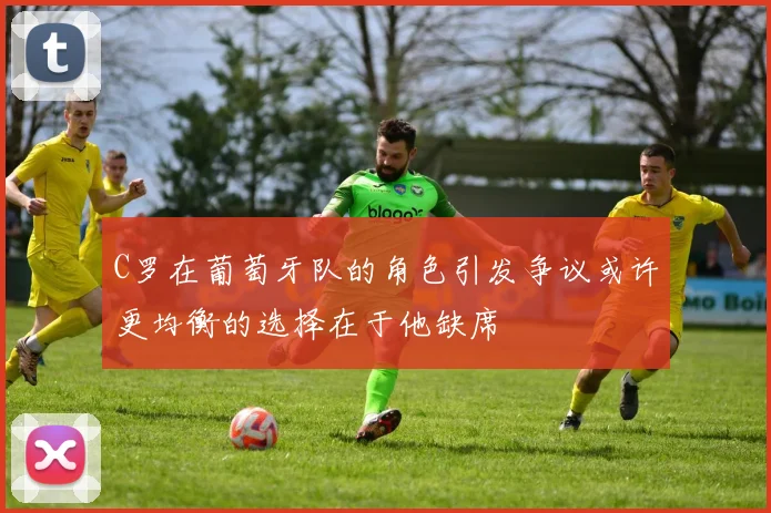 C罗在葡萄牙队的角色引发争议或许更均衡的选择在于他缺席