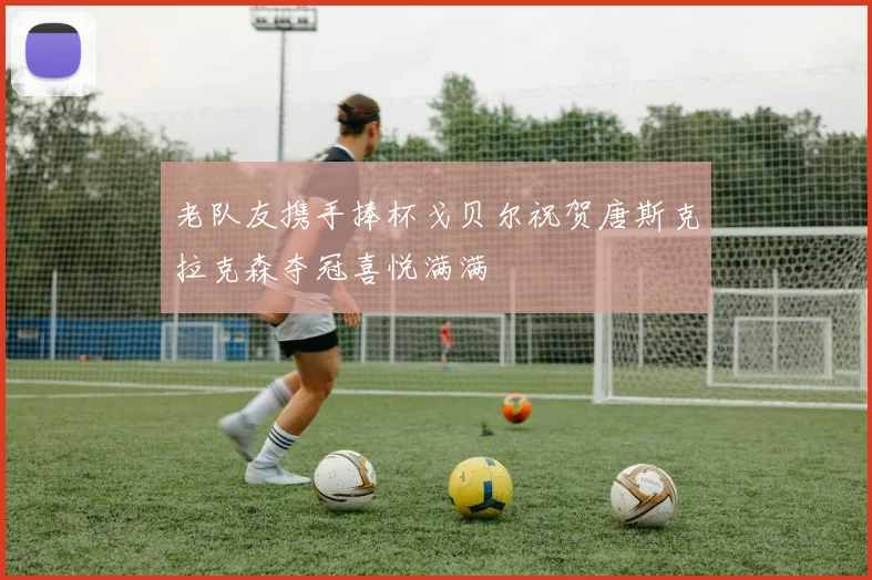 老队友携手捧杯戈贝尔祝贺唐斯克拉克森夺冠喜悦满满